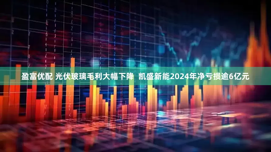 盈富优配 光伏玻璃毛利大幅下降  凯盛新能2024年净亏损逾6亿元