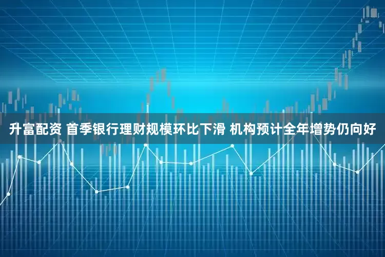 升富配资 首季银行理财规模环比下滑 机构预计全年增势仍向好