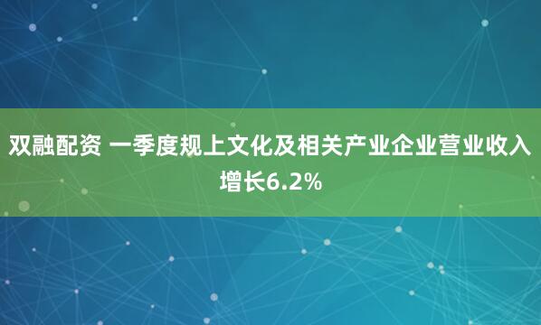双融配资 一季度规上文化及相关产业企业营业收入增长6.2%