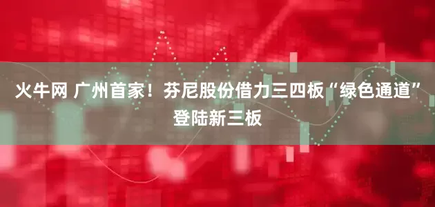 火牛网 广州首家！芬尼股份借力三四板“绿色通道”登陆新三板