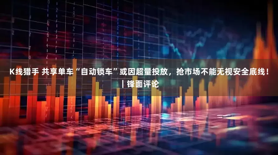 K线猎手 共享单车“自动锁车”或因超量投放，抢市场不能无视安全底线！｜锋面评论
