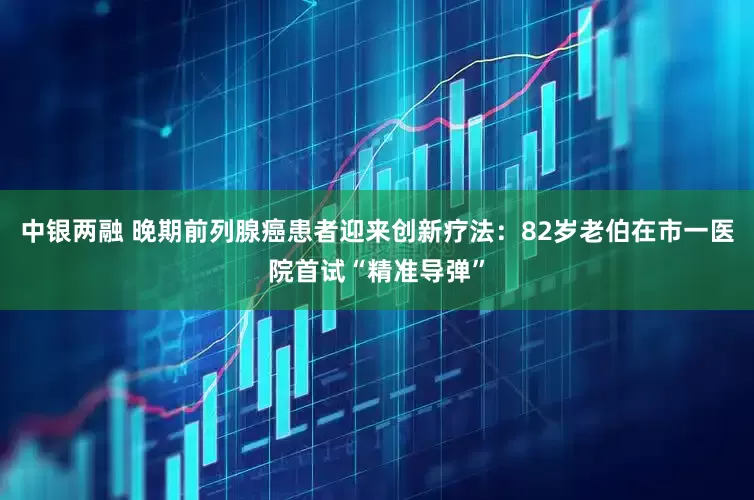 中银两融 晚期前列腺癌患者迎来创新疗法：82岁老伯在市一医院首试“精准导弹”