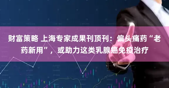 财富策略 上海专家成果刊顶刊：偏头痛药“老药新用”，或助力这类乳腺癌免疫治疗