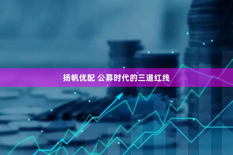 扬帆优配 公募时代的三道红线