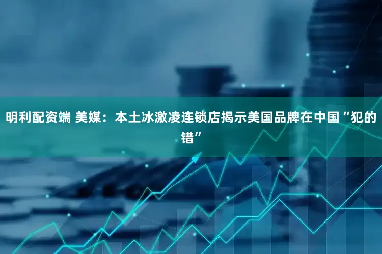 明利配资端 美媒：本土冰激凌连锁店揭示美国品牌在中国“犯的错”