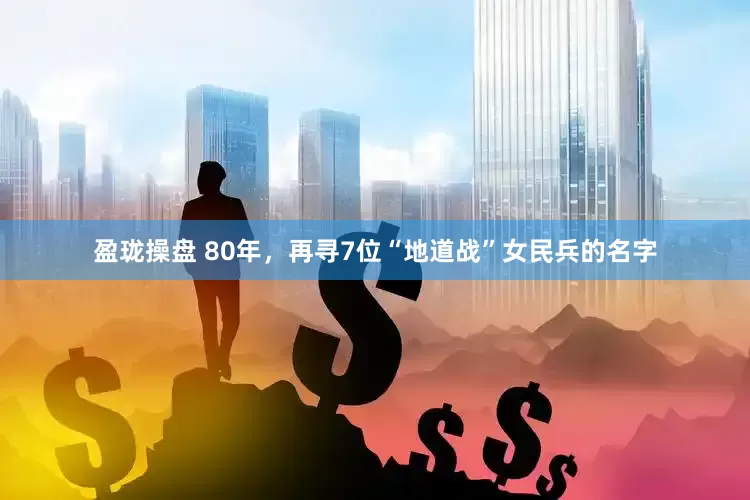 盈珑操盘 80年，再寻7位“地道战”女民兵的名字