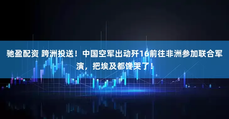 驰盈配资 跨洲投送！中国空军出动歼16前往非洲参加联合军演，把埃及都馋哭了！